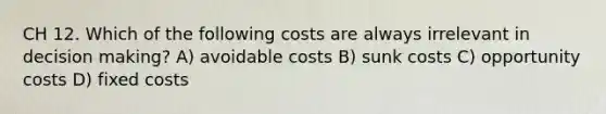 CH 12. Which of the following costs are always irrelevant in decision making? A) avoidable costs B) sunk costs C) opportunity costs D) fixed costs