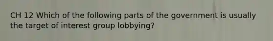 CH 12 Which of the following parts of the government is usually the target of interest group lobbying?