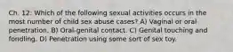 Ch. 12: Which of the following sexual activities occurs in the most number of child sex abuse cases? A) Vaginal or oral penetration. B) Oral-genital contact. C) Genital touching and fondling. D) Penetration using some sort of sex toy.