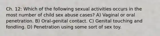 Ch. 12: Which of the following sexual activities occurs in the most number of child sex abuse cases? A) Vaginal or oral penetration. B) Oral-genital contact. C) Genital touching and fondling. D) Penetration using some sort of sex toy.