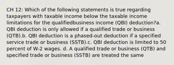 CH 12: Which of the following statements is true regarding taxpayers with taxable income below the taxable income limitations for the qualifiedbusiness income (QBI) deduction?a. QBI deduction is only allowed if a qualified trade or business (QTB).b. QBI deduction is a phased-out deduction if a specified service trade or business (SSTB).c. QBI deduction is limited to 50 percent of W-2 wages. d. A qualified trade or business (QTB) and specified trade or business (SSTB) are treated the same