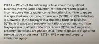 CH 12 -- Which of the following is true about the qualified business income (QBI) deduction for taxpayers with taxable income above the taxableincome limitations? a. If the taxpayer is a specified service trade or business (SSTB), no QBI deduction is allowed.b. If the taxpayer is a qualified trade or business (QTB), W-2 wage and property limitations do not apply.c. If the taxpayer is a qualified trade or business (QTB), W-2 wage and property limitations are phased in.d. If the taxpayer is a specified service trade or business (SSTB), W-2 wage and property limitations apply