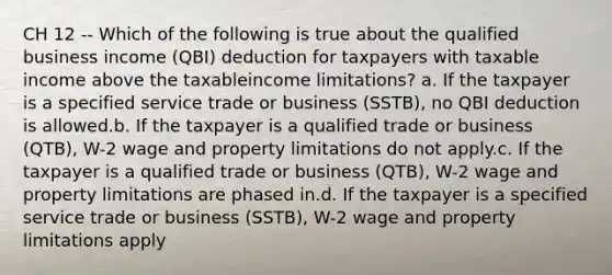 CH 12 -- Which of the following is true about the qualified business income (QBI) deduction for taxpayers with taxable income above the taxableincome limitations? a. If the taxpayer is a specified service trade or business (SSTB), no QBI deduction is allowed.b. If the taxpayer is a qualified trade or business (QTB), W-2 wage and property limitations do not apply.c. If the taxpayer is a qualified trade or business (QTB), W-2 wage and property limitations are phased in.d. If the taxpayer is a specified service trade or business (SSTB), W-2 wage and property limitations apply