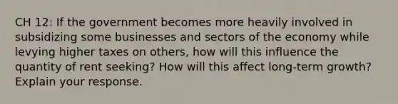 CH 12: If the government becomes more heavily involved in subsidizing some businesses and sectors of the economy while levying higher taxes on others, how will this influence the quantity of rent seeking? How will this affect long-term growth? Explain your response.