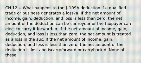 CH 12 -- What happens to the § 199A deduction if a qualified trade or business generates a loss?a. If the net amount of income, gain, deduction, and loss is less than zero, the net amount of the deduction can be carrieyear or the taxpayer can elect to carry it forward. b. If the net amount of income, gain, deduction, and loss is less than zero, the net amount is treated as a loss in the suc. If the net amount of income, gain, deduction, and loss is less than zero, the net amount of the deduction is lost and iscarryforward or carryback.d. None of these