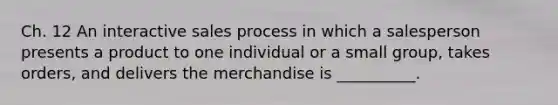 Ch. 12 An interactive sales process in which a salesperson presents a product to one individual or a small group, takes orders, and delivers the merchandise is __________.