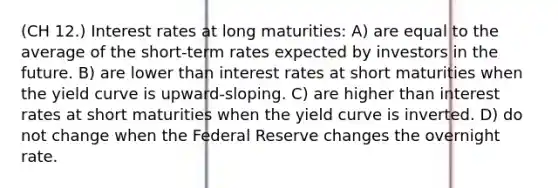 (CH 12.) Interest rates at long maturities: A) are equal to the average of the short-term rates expected by investors in the future. B) are lower than interest rates at short maturities when the yield curve is upward-sloping. C) are higher than interest rates at short maturities when the yield curve is inverted. D) do not change when the Federal Reserve changes the overnight rate.