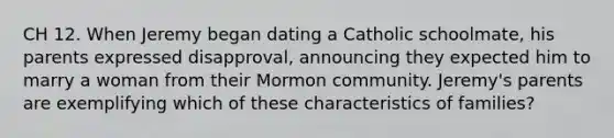 CH 12. When Jeremy began dating a Catholic schoolmate, his parents expressed disapproval, announcing they expected him to marry a woman from their Mormon community. Jeremy's parents are exemplifying which of these characteristics of families?