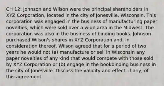 CH 12: Johnson and Wilson were the principal shareholders in XYZ Corporation, located in the city of Jonesville, Wisconsin. This corporation was engaged in the business of manufacturing paper novelties, which were sold over a wide area in the Midwest. The corporation was also in the business of binding books. Johnson purchased Wilson's shares in XYZ Corporation and, in consideration thereof, Wilson agreed that for a period of two years he would not (a) manufacture or sell in Wisconsin any paper novelties of any kind that would compete with those sold by XYZ Corporation or (b) engage in the bookbinding business in the city of Jonesville. Discuss the validity and effect, if any, of this agreement.