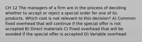 CH 12 The managers of a firm are in the process of deciding whether to accept or reject a special order for one of its products. Which cost is not relevant to this decision? A) Common fixed overhead that will continue if the special offer is not accepted B) Direct materials C) Fixed overhead that will be avoided if the special offer is accepted D) Variable overhead