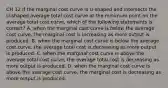 CH 12 If the marginal cost curve is U-shaped and intersects the U-shaped average total cost curve at the minimum point on the average total cost curve, which of the following statements is correct? A. when the marginal cost curve is below the average cost curve, the marginal cost is increasing as more output is produced. B. when the marginal cost curve is below the average cost curve, the average total cost is decreasing as more output is produced. C. when the marginal cost curve is above the average total cost curve, the average total cost is decreasing as more output is produced. D. when the marginal cost curve is above the average cost curve, the marginal cost is decreasing as more output is produced.