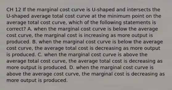 CH 12 If the marginal cost curve is U-shaped and intersects the U-shaped average total cost curve at the minimum point on the average total cost curve, which of the following statements is correct? A. when the marginal cost curve is below the average cost curve, the marginal cost is increasing as more output is produced. B. when the marginal cost curve is below the average cost curve, the average total cost is decreasing as more output is produced. C. when the marginal cost curve is above the average total cost curve, the average total cost is decreasing as more output is produced. D. when the marginal cost curve is above the average cost curve, the marginal cost is decreasing as more output is produced.