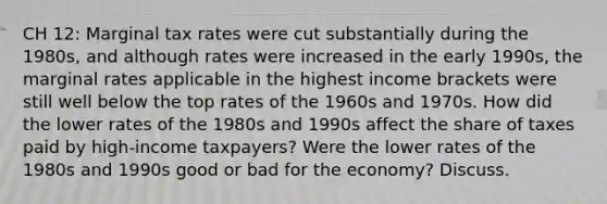 CH 12: Marginal tax rates were cut substantially during the 1980s, and although rates were increased in the early 1990s, the marginal rates applicable in the highest income brackets were still well below the top rates of the 1960s and 1970s. How did the lower rates of the 1980s and 1990s affect the share of taxes paid by high-income taxpayers? Were the lower rates of the 1980s and 1990s good or bad for the economy? Discuss.