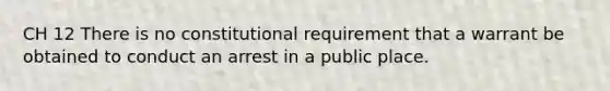 CH 12 There is no constitutional requirement that a warrant be obtained to conduct an arrest in a public place.