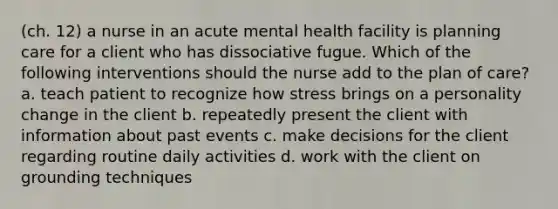 (ch. 12) a nurse in an acute mental health facility is planning care for a client who has dissociative fugue. Which of the following interventions should the nurse add to the plan of care? a. teach patient to recognize how stress brings on a personality change in the client b. repeatedly present the client with information about past events c. make decisions for the client regarding routine daily activities d. work with the client on grounding techniques