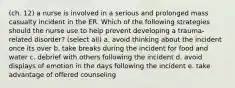 (ch. 12) a nurse is involved in a serious and prolonged mass casualty incident in the ER. Which of the following strategies should the nurse use to help prevent developing a trauma-related disorder? (select all) a. avoid thinking about the incident once its over b. take breaks during the incident for food and water c. debrief with others following the incident d. avoid displays of emotion in the days following the incident e. take advantage of offered counseling