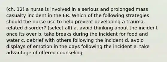 (ch. 12) a nurse is involved in a serious and prolonged mass casualty incident in the ER. Which of the following strategies should the nurse use to help prevent developing a trauma-related disorder? (select all) a. avoid thinking about the incident once its over b. take breaks during the incident for food and water c. debrief with others following the incident d. avoid displays of emotion in the days following the incident e. take advantage of offered counseling