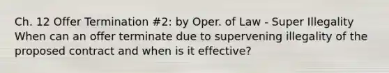 Ch. 12 Offer Termination #2: by Oper. of Law - Super Illegality When can an offer terminate due to supervening illegality of the proposed contract and when is it effective?