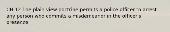 CH 12 The plain view doctrine permits a police officer to arrest any person who commits a misdemeanor in the officer's presence.