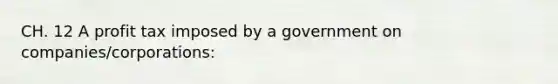 CH. 12 A profit tax imposed by a government on companies/corporations: