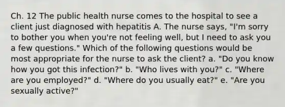 Ch. 12 The public health nurse comes to the hospital to see a client just diagnosed with hepatitis A. The nurse says, "I'm sorry to bother you when you're not feeling well, but I need to ask you a few questions." Which of the following questions would be most appropriate for the nurse to ask the client? a. "Do you know how you got this infection?" b. "Who lives with you?" c. "Where are you employed?" d. "Where do you usually eat?" e. "Are you sexually active?"