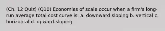 (Ch. 12 Quiz) (Q10) Economies of scale occur when a firm's long-run average total cost curve is: a. downward-sloping b. vertical c. horizontal d. upward-sloping