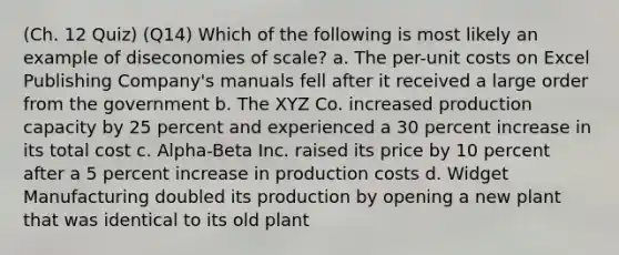 (Ch. 12 Quiz) (Q14) Which of the following is most likely an example of diseconomies of scale? a. The per-unit costs on Excel Publishing Company's manuals fell after it received a large order from the government b. The XYZ Co. increased production capacity by 25 percent and experienced a 30 percent increase in its total cost c. Alpha-Beta Inc. raised its price by 10 percent after a 5 percent increase in production costs d. Widget Manufacturing doubled its production by opening a new plant that was identical to its old plant