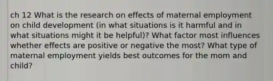 ch 12 What is the research on effects of maternal employment on child development (in what situations is it harmful and in what situations might it be helpful)? What factor most influences whether effects are positive or negative the most? What type of maternal employment yields best outcomes for the mom and child?