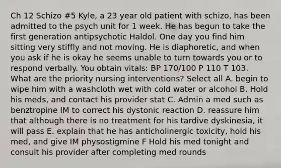 Ch 12 Schizo #5 Kyle, a 23 year old patient with schizo, has been admitted to the psych unit for 1 week. He has begun to take the first generation antipsychotic Haldol. One day you find him sitting very stiffly and not moving. He is diaphoretic, and when you ask if he is okay he seems unable to turn towards you or to respond verbally. You obtain vitals: BP 170/100 P 110 T 103. What are the priority nursing interventions? Select all A. begin to wipe him with a washcloth wet with cold water or alcohol B. Hold his meds, and contact his provider stat C. Admin a med such as benztropine IM to correct his dystonic reaction D. reassure him that although there is no treatment for his tardive dyskinesia, it will pass E. explain that he has anticholinergic toxicity, hold his med, and give IM physostigmine F Hold his med tonight and consult his provider after completing med rounds