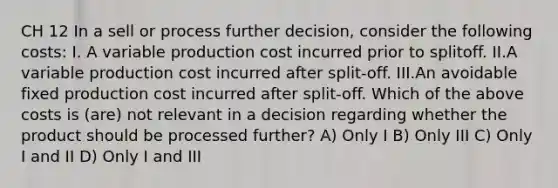 CH 12 In a sell or process further decision, consider the following costs: I. A variable production cost incurred prior to splitoff. II.A variable production cost incurred after split-off. III.An avoidable fixed production cost incurred after split-off. Which of the above costs is (are) not relevant in a decision regarding whether the product should be processed further? A) Only I B) Only III C) Only I and II D) Only I and III