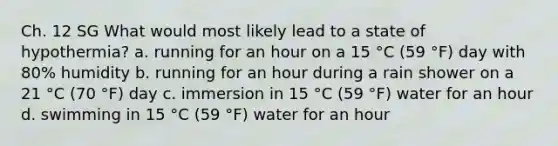 Ch. 12 SG What would most likely lead to a state of hypothermia? a. running for an hour on a 15 °C (59 °F) day with 80% humidity b. running for an hour during a rain shower on a 21 °C (70 °F) day c. immersion in 15 °C (59 °F) water for an hour d. swimming in 15 °C (59 °F) water for an hour