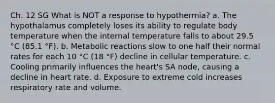 Ch. 12 SG What is NOT a response to hypothermia? a. The hypothalamus completely loses its ability to regulate body temperature when the internal temperature falls to about 29.5 °C (85.1 °F). b. Metabolic reactions slow to one half their normal rates for each 10 °C (18 °F) decline in cellular temperature. c. Cooling primarily influences the heart's SA node, causing a decline in heart rate. d. Exposure to extreme cold increases respiratory rate and volume.