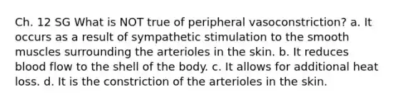 Ch. 12 SG What is NOT true of peripheral vasoconstriction? a. It occurs as a result of sympathetic stimulation to the smooth muscles surrounding the arterioles in the skin. b. It reduces blood flow to the shell of the body. c. It allows for additional heat loss. d. It is the constriction of the arterioles in the skin.