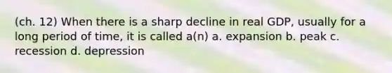 (ch. 12) When there is a sharp decline in real GDP, usually for a long period of time, it is called a(n) a. expansion b. peak c. recession d. depression