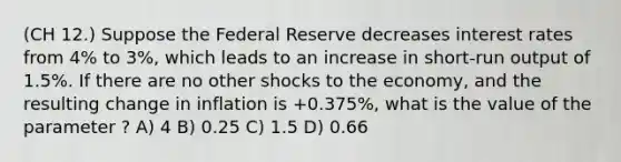 (CH 12.) Suppose the Federal Reserve decreases interest rates from 4% to 3%, which leads to an increase in short-run output of 1.5%. If there are no other shocks to the economy, and the resulting change in inflation is +0.375%, what is the value of the parameter ? A) 4 B) 0.25 C) 1.5 D) 0.66