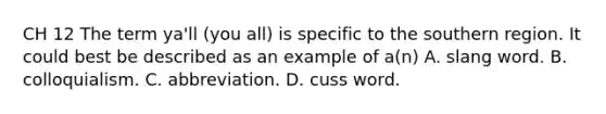 CH 12 The term ya'll (you all) is specific to the southern region. It could best be described as an example of a(n) A. slang word. B. colloquialism. C. abbreviation. D. cuss word.