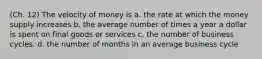 (Ch. 12) The velocity of money is a. the rate at which the money supply increases b. the average number of times a year a dollar is spent on final goods or services c. the number of business cycles. d. the number of months in an average business cycle