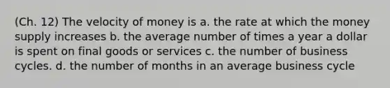 (Ch. 12) The velocity of money is a. the rate at which the money supply increases b. the average number of times a year a dollar is spent on final goods or services c. the number of business cycles. d. the number of months in an average business cycle