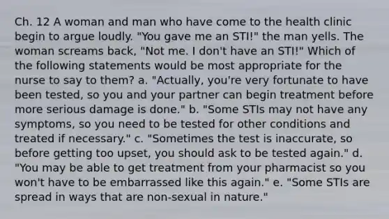 Ch. 12 A woman and man who have come to the health clinic begin to argue loudly. "You gave me an STI!" the man yells. The woman screams back, "Not me. I don't have an STI!" Which of the following statements would be most appropriate for the nurse to say to them? a. "Actually, you're very fortunate to have been tested, so you and your partner can begin treatment before more serious damage is done." b. "Some STIs may not have any symptoms, so you need to be tested for other conditions and treated if necessary." c. "Sometimes the test is inaccurate, so before getting too upset, you should ask to be tested again." d. "You may be able to get treatment from your pharmacist so you won't have to be embarrassed like this again." e. "Some STIs are spread in ways that are non-sexual in nature."