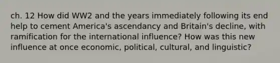 ch. 12 How did WW2 and the years immediately following its end help to cement America's ascendancy and Britain's decline, with ramification for the international influence? How was this new influence at once economic, political, cultural, and linguistic?