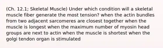 (Ch. 12.1; Skeletal Muscle) Under which condition will a skeletal muscle fiber generate the most tension? when the actin bundles from two adjacent sarcomeres are closest together when the muscle is longest when the maximum number of myosin head groups are next to actin when the muscle is shortest when the golgi tendon organ is stimulated