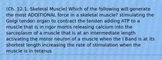 (Ch. 12.1; Skeletal Muscle) Which of the following will generate the most ADDITIONAL force in a skeletal muscle? stimulating the Golgi tendon organ to contract the tendon adding ATP to a muscle that is in rigor mortis releasing calcium into the sarcoplasm of a muscle that is at an intermediate length activating the motor neuron of a muscle when the I Band is at its shortest length increasing the rate of stimulation when the muscle is in tetanus