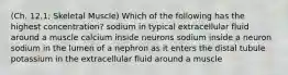 (Ch. 12.1; Skeletal Muscle) Which of the following has the highest concentration? sodium in typical extracellular fluid around a muscle calcium inside neurons sodium inside a neuron sodium in the lumen of a nephron as it enters the distal tubule potassium in the extracellular fluid around a muscle