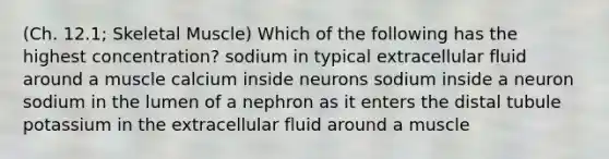 (Ch. 12.1; Skeletal Muscle) Which of the following has the highest concentration? sodium in typical extracellular fluid around a muscle calcium inside neurons sodium inside a neuron sodium in the lumen of a nephron as it enters the distal tubule potassium in the extracellular fluid around a muscle