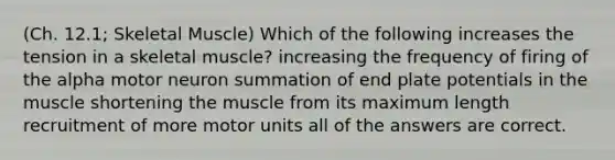 (Ch. 12.1; Skeletal Muscle) Which of the following increases the tension in a skeletal muscle? increasing the frequency of firing of the alpha motor neuron summation of end plate potentials in the muscle shortening the muscle from its maximum length recruitment of more motor units all of the answers are correct.