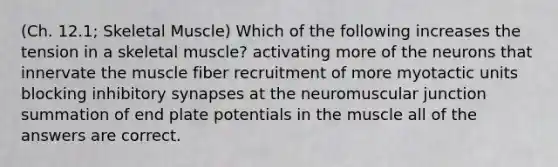 (Ch. 12.1; Skeletal Muscle) Which of the following increases the tension in a skeletal muscle? activating more of the neurons that innervate the muscle fiber recruitment of more myotactic units blocking inhibitory synapses at the neuromuscular junction summation of end plate potentials in the muscle all of the answers are correct.