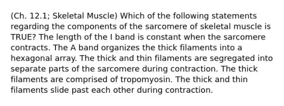 (Ch. 12.1; Skeletal Muscle) Which of the following statements regarding the components of the sarcomere of skeletal muscle is TRUE? The length of the I band is constant when the sarcomere contracts. The A band organizes the thick filaments into a hexagonal array. The thick and thin filaments are segregated into separate parts of the sarcomere during contraction. The thick filaments are comprised of tropomyosin. The thick and thin filaments slide past each other during contraction.