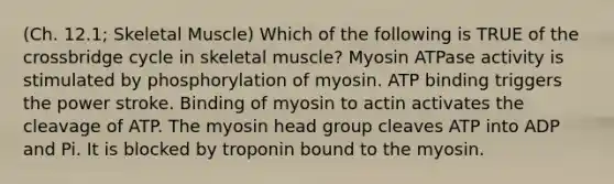 (Ch. 12.1; Skeletal Muscle) Which of the following is TRUE of the crossbridge cycle in skeletal muscle? Myosin ATPase activity is stimulated by phosphorylation of myosin. ATP binding triggers the power stroke. Binding of myosin to actin activates the cleavage of ATP. The myosin head group cleaves ATP into ADP and Pi. It is blocked by troponin bound to the myosin.