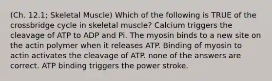 (Ch. 12.1; Skeletal Muscle) Which of the following is TRUE of the crossbridge cycle in skeletal muscle? Calcium triggers the cleavage of ATP to ADP and Pi. The myosin binds to a new site on the actin polymer when it releases ATP. Binding of myosin to actin activates the cleavage of ATP. none of the answers are correct. ATP binding triggers the power stroke.