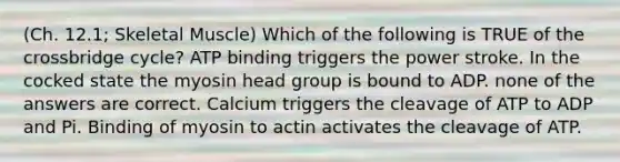 (Ch. 12.1; Skeletal Muscle) Which of the following is TRUE of the crossbridge cycle? ATP binding triggers the power stroke. In the cocked state the myosin head group is bound to ADP. none of the answers are correct. Calcium triggers the cleavage of ATP to ADP and Pi. Binding of myosin to actin activates the cleavage of ATP.